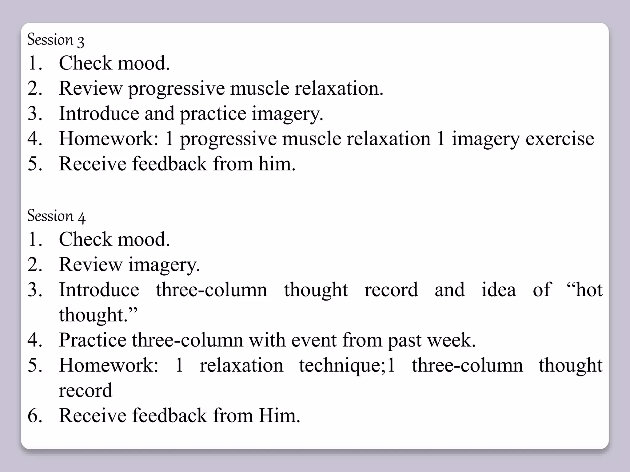 Session 3
1. Check mood.
2. Review progressive muscle relaxation.
3. Introduce and practice imagery.
4. Homework: 1 progressive muscle relaxation 1 imagery exercise
5. Receive feedback from him.
Session 4
1. Check mood.
2. Review imagery.
3. Introduce three-column thought record and idea of “hot
thought.”
4. Practice three-column with event from past week.
5. Homework: 1 relaxation technique;1 three-column thought
record
6. Receive feedback from Him.
 