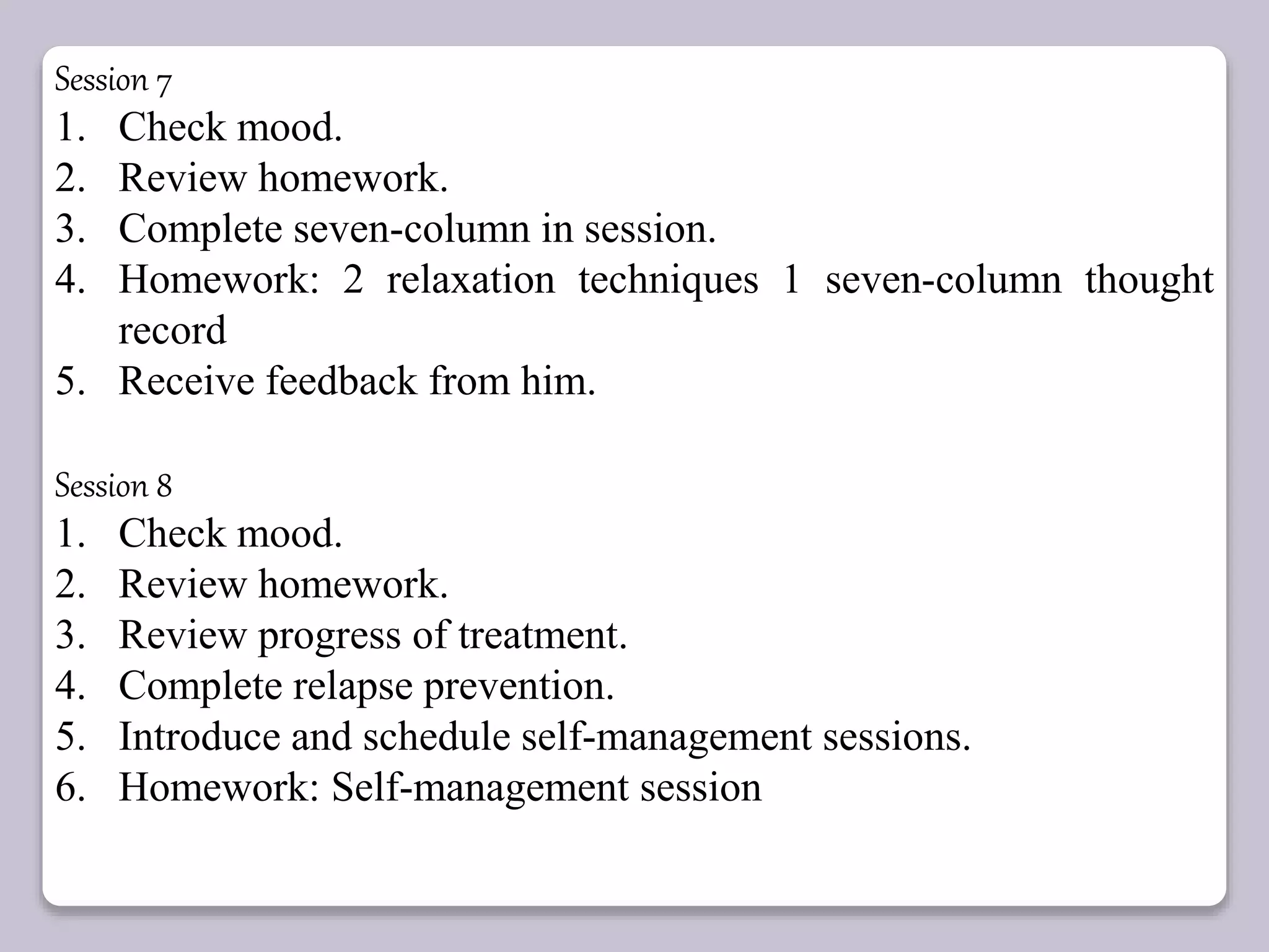 Session 7
1. Check mood.
2. Review homework.
3. Complete seven-column in session.
4. Homework: 2 relaxation techniques 1 seven-column thought
record
5. Receive feedback from him.
Session 8
1. Check mood.
2. Review homework.
3. Review progress of treatment.
4. Complete relapse prevention.
5. Introduce and schedule self-management sessions.
6. Homework: Self-management session
 