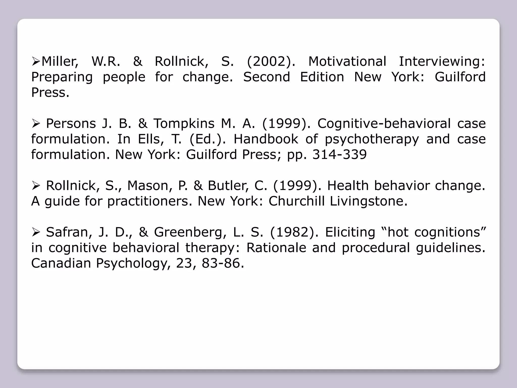 Miller, W.R. & Rollnick, S. (2002). Motivational Interviewing:
Preparing people for change. Second Edition New York: Guilford
Press.
 Persons J. B. & Tompkins M. A. (1999). Cognitive-behavioral case
formulation. In Ells, T. (Ed.). Handbook of psychotherapy and case
formulation. New York: Guilford Press; pp. 314-339
 Rollnick, S., Mason, P. & Butler, C. (1999). Health behavior change.
A guide for practitioners. New York: Churchill Livingstone.
 Safran, J. D., & Greenberg, L. S. (1982). Eliciting “hot cognitions”
in cognitive behavioral therapy: Rationale and procedural guidelines.
Canadian Psychology, 23, 83-86.
 