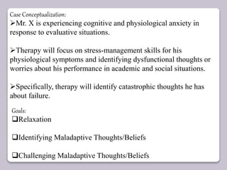 Case Conceptualization:
Mr. X is experiencing cognitive and physiological anxiety in
response to evaluative situations.
Therapy will focus on stress-management skills for his
physiological symptoms and identifying dysfunctional thoughts or
worries about his performance in academic and social situations.
Specifically, therapy will identify catastrophic thoughts he has
about failure.
Goals:
Relaxation
Identifying Maladaptive Thoughts/Beliefs
Challenging Maladaptive Thoughts/Beliefs
 