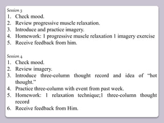 Session 3
1. Check mood.
2. Review progressive muscle relaxation.
3. Introduce and practice imagery.
4. Homework: 1 progressive muscle relaxation 1 imagery exercise
5. Receive feedback from him.
Session 4
1. Check mood.
2. Review imagery.
3. Introduce three-column thought record and idea of “hot
thought.”
4. Practice three-column with event from past week.
5. Homework: 1 relaxation technique;1 three-column thought
record
6. Receive feedback from Him.
 