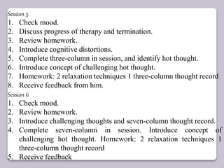 Session 5
1. Check mood.
2. Discuss progress of therapy and termination.
3. Review homework.
4. Introduce cognitive distortions.
5. Complete three-column in session, and identify hot thought.
6. Introduce concept of challenging hot thought.
7. Homework: 2 relaxation techniques 1 three-column thought record
8. Receive feedback from him.
Session 6
1. Check mood.
2. Review homework.
3. Introduce challenging thoughts and seven-column thought record.
4. Complete seven-column in session. Introduce concept of
challenging hot thought. Homework: 2 relaxation techniques 1
three-column thought record
5. Receive feedback
 