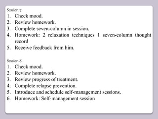 Session 7
1. Check mood.
2. Review homework.
3. Complete seven-column in session.
4. Homework: 2 relaxation techniques 1 seven-column thought
record
5. Receive feedback from him.
Session 8
1. Check mood.
2. Review homework.
3. Review progress of treatment.
4. Complete relapse prevention.
5. Introduce and schedule self-management sessions.
6. Homework: Self-management session
 