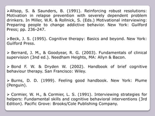 Allsop, S. & Saunders, B. (1991). Reinforcing robust resolutions:
Motivation in relapse prevention with severely dependent problem
drinkers. In Miller, W.R. & Rollnick, S. (Eds.) Motivational interviewing:
Preparing people to change addictive behavior. New York: Guilford
Press; pp. 236-247.
Beck, J. S. (1995). Cognitive therapy: Basics and beyond. New York:
Guilford Press.
 Bernard, J. M., & Goodyear, R. G. (2003). Fundamentals of clinical
supervision (3nd ed.). Needham Heights, MA: Allyn & Bacon.
 Bond F. W. & Dryden W. (2002). Handbook of brief cognitive
behaviour therapy. San Francisco: Wiley.
 Burns, D. D. (1999). Feeling good handbook. New York: Plume
(Penguin).
 Cormier, W. H., & Cormier, L. S. (1991). Interviewing strategies for
helpers: Fundamental skills and cognitive behavioral interventions (3rd
Edition). Pacific Grove: Brooks/Cole Publishing Company.
 