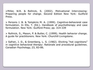 Miller, W.R. & Rollnick, S. (2002). Motivational Interviewing:
Preparing people for change. Second Edition New York: Guilford
Press.
 Persons J. B. & Tompkins M. A. (1999). Cognitive-behavioral case
formulation. In Ells, T. (Ed.). Handbook of psychotherapy and case
formulation. New York: Guilford Press; pp. 314-339
 Rollnick, S., Mason, P. & Butler, C. (1999). Health behavior change.
A guide for practitioners. New York: Churchill Livingstone.
 Safran, J. D., & Greenberg, L. S. (1982). Eliciting “hot cognitions”
in cognitive behavioral therapy: Rationale and procedural guidelines.
Canadian Psychology, 23, 83-86.
 