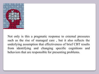 Not only is this a pragmatic response to external pressures
such as the rise of managed care , but it also reflects the
underlying assumption that effectiveness of brief CBT results
from identifying and changing specific cognitions and
behaviors that are responsible for presenting problems.
 