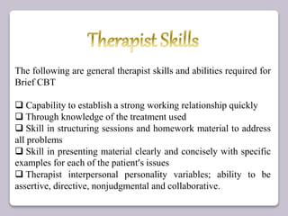 The following are general therapist skills and abilities required for
Brief CBT
 Capability to establish a strong working relationship quickly
 Through knowledge of the treatment used
 Skill in structuring sessions and homework material to address
all problems
 Skill in presenting material clearly and concisely with specific
examples for each of the patient’s issues
 Therapist interpersonal personality variables; ability to be
assertive, directive, nonjudgmental and collaborative.
 