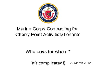 Marine Corps Contracting for
Cherry Point Activities/Tenants


    Who buys for whom?

       (It’s complicated!)   29 March 2012
 