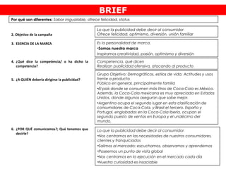 2. Objetivo de la campaña
3. ESENCIA DE LA MARCA
4. ¿Qué dice la competencia/ o ha dicho la
competencia?
5. ¿A QUIÉN debería dirigirse la publicidad?
6. ¿POR QUÉ comunicamos?; Qué tenemos que
decirle?
Es la personalidad de marca.
•Somos nuestra marca
Inspiramos creatividad, pasión, optimismo y diversión
Competencia, qué dicen
Realizan publicidad ofensiva, atacando al producto
Lo que la publicidad debe decir al consumidor
•Nos centramos en las necesidades de nuestros consumidores,
clientes y franquiciados
•Salimos al mercado: escuchamos, observamos y aprendemos
•Poseemos un punto de vista global
•Nos centramos en la ejecución en el mercado cada día
•Nuestra curiosidad es insaciable
Grupo Objetivo: Demográficos, estilos de vida, Actitudes y usos
frente a producto
Público en general, principalmente familia
•El país donde se consumen más litros de Coca-Cola es México.
Además, la Coca-Cola mexicana es muy apreciada en Estados
Unidos, donde algunos aseguran que sabe mejor.
•Argentina ocupa el segundo lugar en esta clasificación de
consumidores de Coca-Cola, y Brasil el tercero. España y
Portugal, englobados en la Coca-Cola Iberia, ocupan el
segundo puesto de ventas en Europa y el undécimo del
mundo. 
BRIEF
Por qué son diferentes: Sabor inigualable, ofrece felicidad, status
Lo que la publicidad debe decir al consumidor
Ofrece felicidad, optimismo, diversión, unión familiar
 