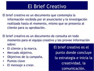 El Brief Creativo ,[object Object],[object Object],[object Object],[object Object],[object Object],[object Object],[object Object],El brief creativo es el punto donde concluye la estrategia e inicia la creatividad, la comunicación. 