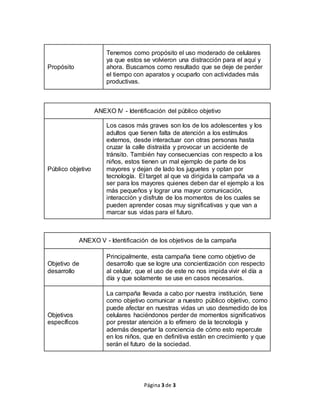 Página 3 de 3
Propósito
Tenemos como propósito el uso moderado de celulares
ya que estos se volvieron una distracción para el aquí y
ahora. Buscamos como resultado que se deje de perder
el tiempo con aparatos y ocuparlo con actividades más
productivas.
ANEXO IV - Identificación del público objetivo
Público objetivo
Los casos más graves son los de los adolescentes y los
adultos que tienen falta de atención a los estímulos
externos, desde interactuar con otras personas hasta
cruzar la calle distraída y provocar un accidente de
tránsito. También hay consecuencias con respecto a los
niños, estos tienen un mal ejemplo de parte de los
mayores y dejan de lado los juguetes y optan por
tecnología. El target al que va dirigida la campaña va a
ser para los mayores quienes deben dar el ejemplo a los
más pequeños y lograr una mayor comunicación,
interacción y disfrute de los momentos de los cuales se
pueden aprender cosas muy significativas y que van a
marcar sus vidas para el futuro.
ANEXO V - Identificación de los objetivos de la campaña
Objetivo de
desarrollo
Principalmente, esta campaña tiene como objetivo de
desarrollo que se logre una concientización con respecto
al celular, que el uso de este no nos impida vivir el día a
día y que solamente se use en casos necesarios.
Objetivos
específicos
La campaña llevada a cabo por nuestra institución, tiene
como objetivo comunicar a nuestro público objetivo, como
puede afectar en nuestras vidas un uso desmedido de los
celulares haciéndonos perder de momentos significativos
por prestar atención a lo efímero de la tecnología y
además despertar la conciencia de cómo esto repercute
en los niños, que en definitiva están en crecimiento y que
serán el futuro de la sociedad.
 