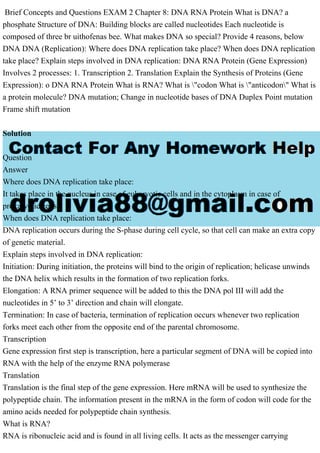 Brief Concepts and Questions EXAM 2 Chapter 8: DNA RNA Protein What is DNA? a
phosphate Structure of DNA: Building blocks are called nucleotides Each nucleotide is
composed of three br uithofenas bee. What makes DNA so special? Provide 4 reasons, below
DNA DNA (Replication): Where does DNA replication take place? When does DNA replication
take place? Explain steps involved in DNA replication: DNA RNA Protein (Gene Expression)
Involves 2 processes: 1. Transcription 2. Translation Explain the Synthesis of Proteins (Gene
Expression): o DNA RNA Protein What is RNA? What is "codon What is "anticodon" What is
a protein molecule? DNA mutation; Change in nucleotide bases of DNA Duplex Point mutation
Frame shift mutation
Solution
Question
Answer
Where does DNA replication take place:
It takes place in the nucleus in case of eukaryotic cells and in the cytoplasm in case of
prokaryotic cells
When does DNA replication take place:
DNA replication occurs during the S-phase during cell cycle, so that cell can make an extra copy
of genetic material.
Explain steps involved in DNA replication:
Initiation: During initiation, the proteins will bind to the origin of replication; helicase unwinds
the DNA helix which results in the formation of two replication forks.
Elongation: A RNA primer sequence will be added to this the DNA pol III will add the
nucleotides in 5’ to 3’ direction and chain will elongate.
Termination: In case of bacteria, termination of replication occurs whenever two replication
forks meet each other from the opposite end of the parental chromosome.
Transcription
Gene expression first step is transcription, here a particular segment of DNA will be copied into
RNA with the help of the enzyme RNA polymerase
Translation
Translation is the final step of the gene expression. Here mRNA will be used to synthesize the
polypeptide chain. The information present in the mRNA in the form of codon will code for the
amino acids needed for polypeptide chain synthesis.
What is RNA?
RNA is ribonucleic acid and is found in all living cells. It acts as the messenger carrying
 