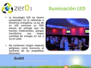 Iluminación LED
• La tecnología LED no tienen
competidor en lo referente a
eficiencia energética. La luz de
un LED consume un 50%
menos de energía que las
fuentes tradicionales, porque
transforma
una
mayor
cantidad de energía en luz y
no en calor.

• No contienen ningún material
peligroso, como mercurio, al
contrario de las ampolletas
eficientes.

 