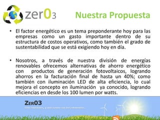 Nuestra Propuesta
• El factor energético es un tema preponderante hoy para las
empresas como un gasto importante dentro de su
estructura de costos operativos, como también el grado de
sustentabilidad que se está exigiendo hoy en día.
• Nosotros, a través de nuestra división de energías
renovables ofrecemos alternativas de ahorro energético
con productos de generación fotovoltaicos, logrando
ahorros en la facturación final de hasta un 40%; como
también con iluminación LED de alta eficiencia, lo cual
mejora el concepto en iluminación ya conocido, logrando
eficiencias en desde los 100 lumen por watts.

 