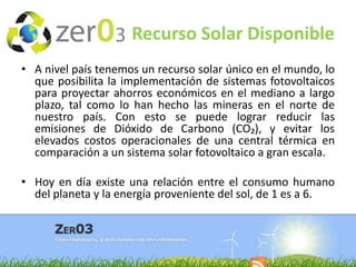 Recurso Solar Disponible
• A nivel país tenemos un recurso solar único en el mundo, lo
que posibilita la implementación de sistemas fotovoltaicos
para proyectar ahorros económicos en el mediano a largo
plazo, tal como lo han hecho las mineras en el norte de
nuestro país. Con esto se puede lograr reducir las
emisiones de Dióxido de Carbono (CO₂), y evitar los
elevados costos operacionales de una central térmica en
comparación a un sistema solar fotovoltaico a gran escala.

• Hoy en día existe una relación entre el consumo humano
del planeta y la energía proveniente del sol, de 1 es a 6.

 