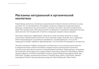 Магазины натуральной и органической
косметики
Новый бренд розничных магазинов и одноименный интернет магазин косметики по уходу
за кожей. Это не производитель. В продаже тщательно отобранная продукция разных
брендов с натуральным или органическим составом. На момент запуска в ассортименте
будет 70% натуральной и 30% органической. Со временем, планируется предлагать больше
органической, чем натуральной. Стоимость продукции средняя и выше средней.
Категории продукции: парфюмерия, средства по уходу за кожей, средства по уходу
за волосами, декоративная косметика, сопутствующие товары. Большая часть продукции
имеет международные и российские сертификаты, подтверждающие, что в состав
продукции не входят парабены, формальдегиды, что испытания не проводятся на животных
Эксперты магазина отобрали продукцию, оптимальную по соотношению цена-качество
в каждой категории и облегчили выбор и первую покупку органической косметики,
поскольку для российского рынка это редкий формат магазина. Представлены популярные
органические линии известных и редких марок. Некоторые продукты: Manufaktura, Melvita,
линия EcoBeauty от Oriflame (сертификат EcoCert), Natura Siberica (сертификат ICEA), Sjal,
COR Silver, Caudalie, органические линии от The Body Shop, Kiehl’s, Yves Rocher, Darphin
(сертификат EcoCert). Антиаллергенные средства: Clark’s Botanicals, Malin+Goetz.
ШКОЛА ГРАМОТНОГО БРЕНДИНГА «ОРФОГРАФИКА»
© 2009–2016 МОСЯКИН СЕРГЕЙ
 