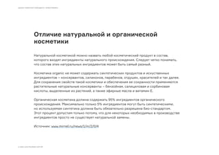 Отличие натуральной и органической
косметики
Натуральной косметикой можно назвать любой косметический продукт в состав,
которого входят ингредиенты натурального происхождения. Следует четко понимать,
что состав этих натуральных ингредиентов может быть самый разный.
Косметика organic не может содержать синтетических продуктов и искуственных
ингредиентов – консервантов, силиконов, парабенов, отдушек, красителей и так далее.
Для сохранения свойств такой косметики и обеспечения ее сохранности применяются
растительные натуральные консерванты – бензойная, салициловая и сорбиновая
кислоты, выделенные из растений, а также эфирные масла и витамин Е.
Органическая косметика должна содержать 95% ингредиентов органического
происхождения. Максимально только 5% ингредиентов могут быть синтетическими,
но используемая синтетика должна быть обязательно разрешена био-стандартом.
Этот процент допустим только потому, что для некоторых необходимых в производстве
ингредиентов просто не существует натуральной замены.
Источник: www.mirnel.ru/news/1/in/2/0/4
ШКОЛА ГРАМОТНОГО БРЕНДИНГА «ОРФОГРАФИКА»
© 2009–2016 МОСЯКИН СЕРГЕЙ
 