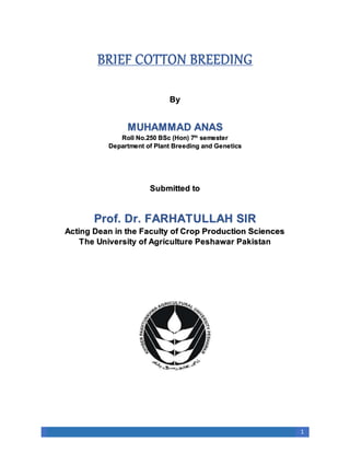 1
BRIEF COTTON BREEDING
By
MUHAMMAD ANAS
Roll No.250 BSc (Hon) 7th
semester
Department of Plant Breeding and Genetics
Submitted to
Prof. Dr. FARHATULLAH SIR
Acting Dean in the Faculty of Crop Production Sciences
The University of Agriculture Peshawar Pakistan
 