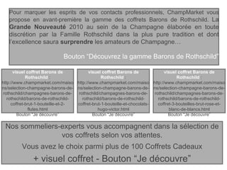 Pour marquer les esprits de vos contacts professionnels, ChampMarket vous propose en avant-première la gamme des coffrets Barons de Rothschild.  La  Grande Nouveauté  2010 au sein de la Champagne élaborée en toute discrétion par la Famille Rothschild dans la plus pure tradition et dont l’excellence saura  surprendre  les amateurs de Champagne… Bouton “Découvrez la gamme Barons de Rothschild” visuel coffret Barons de Rothschild  : http://www.champmarket.com/maisons/selection-champagne-barons-de-rothschild/champagnes-barons-de-rothschild/barons-de-rothschild-coffret-3-bouteilles-brut-rose-et-blanc-de-blancs.html Bouton “Je découvre” visuel coffret Barons de Rothschild  : http://www.champmarket.com/maisons/selection-champagne-barons-de-rothschild/champagnes-barons-de-rothschild/barons-de-rothschild-coffret-brut-1-bouteille-et-2-flutes.html Bouton “Je découvre” visuel coffret Barons de Rothschild  : http://www.champmarket.com/maisons/selection-champagne-barons-de-rothschild/champagnes-barons-de-rothschild/barons-de-rothschild-coffret-brut-1-bouteille-et-chocolats-hugo-victor.html Bouton “Je découvre” Nos sommeliers-experts vous accompagnent dans la sélection de vos coffrets selon vos attentes. Vous avez le choix parmi plus de 100 Coffrets Cadeaux + visuel coffret - Bouton “Je découvre” 