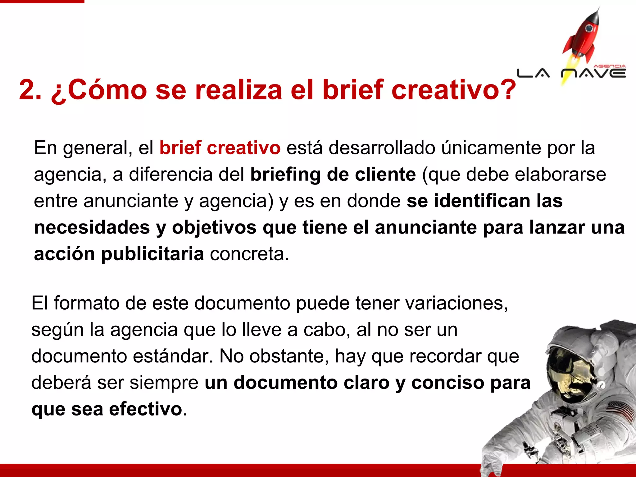 El formato de este documento puede tener variaciones,
según la agencia que lo lleve a cabo, al no ser un
documento estándar. No obstante, hay que recordar que
deberá ser siempre un documento claro y conciso para
que sea efectivo.
2. ¿Cómo se realiza el brief creativo?
En general, el brief creativo está desarrollado únicamente por la
agencia, a diferencia del briefing de cliente (que debe elaborarse
entre anunciante y agencia) y es en donde se identifican las
necesidades y objetivos que tiene el anunciante para lanzar una
acción publicitaria concreta.
 