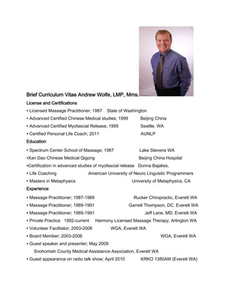 Brief Curriculum Vitae Andrew Wolfe, LMP, Mms.
License and Certifications
∙ Licensed Massage Practitioner; 1987

State of Washington

∙ Advanced Certified Chinese Medical studies; 1999

Beijing China

∙ Advanced Certified Myofascial Release; 1995

Seattle, WA

∙ Certified Personal Life Coach; 2011

AUNLP

Education
∙ Spectrum Center School of Massage; 1987

Lake Stevens WA

∙Xan Dao Chinese Medical Qigong

Beijing China Hospital

∙Certification in advanced studies of myofascial release Donna Bajalies,
∙ Life Coaching

American University of Neuro Linguistic Programmers

∙ Masters in Metaphysics

University of Metaphysics, CA

Experience
∙ Massage Practitioner; 1987-1989

Rucker Chiropractic, Everett WA

∙ Massage Practitioner; 1989-1991

Garrett Thompson, DC, Everett WA

∙ Massage Practitioner; 1989-1991

Jeff Lane, MD, Everett WA

∙ Private Practice 1992-current

Harmony Licensed Massage Therapy, Arlington WA

∙ Volunteer Facilitator; 2003-2006

WGA, Everett WA

∙ Board Member; 2003-2006

WGA, Everett WA

∙ Guest speaker and presenter; May 2009
Snohomish County Medical Assistance Association, Everett WA
∙ Guest appearance on radio talk show; April 2010

KRKO 1380AM (Everett WA)

 