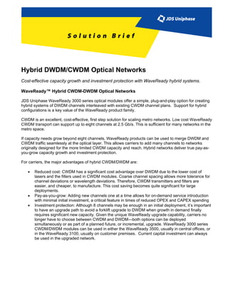 Hybrid DWDM/CWDM Optical Networks
Cost-effective capacity growth and investment protection with WaveReady hybrid systems.

WaveReady™ Hybrid CWDM-DWDM Optical Networks

JDS Uniphase WaveReady 3000 series optical modules offer a simple, plug-and-play option for creating
hybrid systems of DWDM channels interleaved with existing CWDM channel plans. Support for hybrid
configurations is a key value of the WaveReady product family.

CWDM is an excellent, cost-effective, first step solution for scaling metro networks. Low cost WaveReady
CWDM transport can support up to eight channels at 2.5 Gb/s. This is sufficient for many networks in the
metro space.

If capacity needs grow beyond eight channels, WaveReady products can be used to merge DWDM and
CWDM traffic seamlessly at the optical layer. This allows carriers to add many channels to networks
originally designed for the more limited CWDM capacity and reach. Hybrid networks deliver true pay-as-
you-grow capacity growth and investment protection.

For carriers, the major advantages of hybrid CWDM/DWDM are:

   •   Reduced cost: CWDM has a significant cost advantage over DWDM due to the lower cost of
       lasers and the filters used in CWDM modules. Coarse channel spacing allows more tolerance for
       channel deviations or wavelength deviations. Therefore, CWDM transmitters and filters are
       easier, and cheaper, to manufacture. This cost saving becomes quite significant for large
       deployments.
   •   Pay-as-you-grow: Adding new channels one at a time allows for on-demand service introduction
       with minimal initial investment, a critical feature in times of reduced OPEX and CAPEX spending
   •   Investment protection: Although 8 channels may be enough in an initial deployment, it’s important
       to have an upgrade path to avoid a forklift upgrade to DWDM when growth in demand finally
       requires significant new capacity. Given the unique WaveReady upgrade capability, carriers no
       longer have to choose between CWDM and DWDM—both options can be deployed
       simultaneously or as part of a planned future, or incremental, upgrade. WaveReady 3000 series
       CWDM/DWDM modules can be used in either the WaveReady 3500, usually in central offices, or
       in the WaveReady 3100, usually on customer premises. Current capital investment can always
       be used in the upgraded network.
 