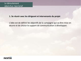 Le déroulement
idéal d'un bon brief
1. Se réunir avec les dirigeant et intervenants du projet
L'idée est de définir les objectifs de la campagne qui va être mise en
œuvre et de choisir le support de communication à développer.
 