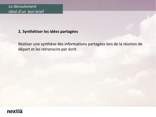Le déroulement
idéal d'un bon brief
2. Synthétiser les idées partagées
Réaliser une synthèse des informations partagées lors de la réunion de
départ et les retranscire par écrit.
 
