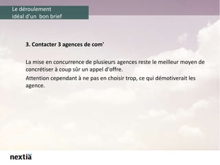 Le déroulement
idéal d'un bon brief
3. Contacter 3 agences de com'
La mise en concurrence de plusieurs agences reste le meilleur moyen de
concrétiser à coup sûr un appel d'offre.
Attention cependant à ne pas en choisir trop, ce qui démotiverait les
agence.
 