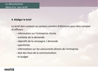 Le déroulement
idéal d'un bon brief
4. Rédiger le brief
Le brief doit contenir un certains nombre d'éléments pour être complet
et efficace :
- information sur l'entreprise cliente
- contexte de la demande
- objectifs de la campagne / demande
- spécificités
- informations sur les concurrents directs de l'entreprise
- état des lieux de la communication
- le budget
 
