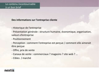 Le contenu incontournable
à un bon brief
Des informations sur l'entreprise cliente
- Historique de l’entreprise
- Présentation générale : structure humaine, économique, organisation,
valeurs d’entreprise
- Positionnement
- Perception : comment l’entreprise est perçue / comment elle aimerait
être perçue
- Offre, prix de vente
- Canaux de vente : commerciaux ? magasins ? site web ? …
- Cibles / marché
 