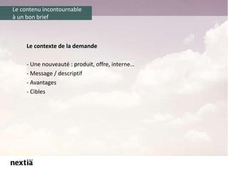 Le contenu incontournable
à un bon brief
Le contexte de la demande
- Une nouveauté : produit, offre, interne…
- Message / descriptif
- Avantages
- Cibles
 