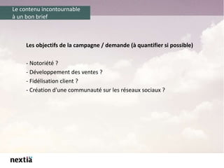 Le contenu incontournable
à un bon brief
Les objectifs de la campagne / demande (à quantifier si possible)
- Notoriété ?
- Développement des ventes ?
- Fidélisation client ?
- Création d'une communauté sur les réseaux sociaux ?
 