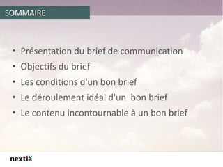 SOMMAIRE
• Présentation du brief de communication
• Objectifs du brief
• Les conditions d'un bon brief
• Le déroulement idéal d'un bon brief
• Le contenu incontournable à un bon brief
 