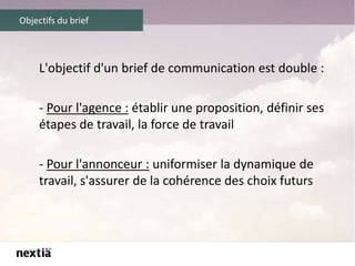 Objectifs du brief
L'objectif d'un brief de communication est double :
- Pour l'agence : établir une proposition, définir ses
étapes de travail, la force de travail
- Pour l'annonceur : uniformiser la dynamique de
travail, s'assurer de la cohérence des choix futurs
 