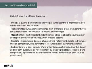 Les conditions d'un bon brief
Un brief, pour être efficace devra être :
- Précis : la qualité d’un brief ne s’analyse pas sur la quantité d’informations qu’il
contient mais sur leur justesse
- Transparent : pour gagner en efficience il est primordial d'être transparent avec
son partenaire sur son contexte, ses enjeux et son budget
- Opérationnel : il est important d’identifier ses cibles et objectifs pour favoriser
une réponse concrète et en adéquation avec ses besoins
- Explicite : le rendu sera d’autant plus cohérent, notamment dans le cadre d’une
mise en compétition, si le périmètre et les livrables sont clairement annoncés
- Ecrit : même si le brief est suivi d’une présentation orale il est primordial d’avoir
un brief écrit qui servira de référence tout au long du projet (dans le cadre d’une
compétition, il permettra d’assurer le même niveau d’information pour tous les
participants)
 