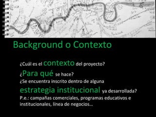 Background o Contexto ¿Cuál es el  contexto  del proyecto? ¿ Para qué  se hace? ¿Se encuentra inscrito dentro de alguna  estrategia institucional   ya desarrollada?  P.e.: campañas comerciales, programas educativos e institucionales, línea de negocios…  