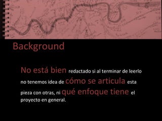 Background No está bien  redactado si al terminar de leerlo no tenemos idea de  cómo se articula  esta pieza con otras, ni  qué enfoque tiene  el proyecto en general. 