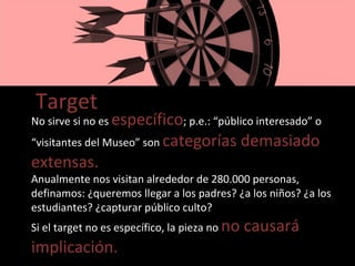 Target No sirve si no es  específico ; p.e.: “público interesado” o “visitantes del Museo” son  categorías demasiado extensas. Anualmente nos visitan alrededor de 280.000 personas, definamos: ¿queremos llegar a los padres? ¿a los niños? ¿a los estudiantes? ¿capturar público culto? Si el target no es específico, la pieza no  no causará implicación. 