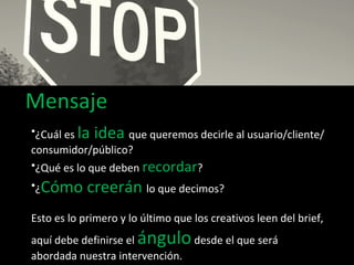 Mensaje ¿Cuál es  la idea  que queremos decirle al usuario/cliente/consumidor/público? ¿Qué es lo que deben  recordar ? ¿ Cómo creerán  lo que decimos? Esto es lo primero y lo último que los creativos leen del brief, aquí debe definirse el  ángulo  desde el que será abordada nuestra intervención. 