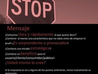Mensaje ¿Comunica  clara y rápidamente  lo que quiere decir? ¿Contiene  al menos una característica que no sabía antes de empezar el brief? ¿ Es sorprendente o provocador ? ¿Contiene una mirada  estratégica ? ¿Contiene un  beneficio  para el  usuario/cliente/consumidor/público ? ¿Usted mismo lo cree? Si la respuesta es no a alguno de los puntos anteriores, revise nuevamente su propuesta 