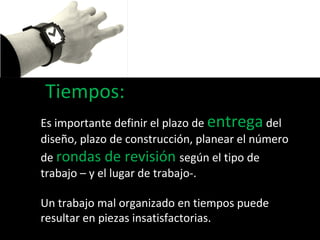 Tiempos: Es importante definir el plazo de  entrega  del diseño, plazo de construcción, planear el número de  rondas de revisión  según el tipo de trabajo – y el lugar de trabajo-. Un trabajo mal organizado en tiempos puede resultar en piezas insatisfactorias. 