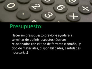 Presupuesto: Hacer un presupuesto previo le ayudará a terminar de definir  aspectos técnicos relacionados con el tipo de formato (tamaño,  y tipo de materiales, disponibilidades, cantidades necesarias) 