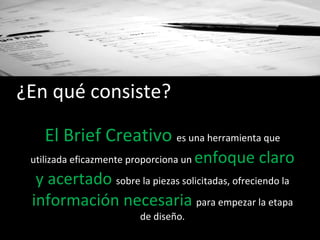 ¿En qué consiste? El Brief Creativo  es una herramienta que utilizada eficazmente proporciona un  enfoque claro y acertado   sobre la piezas solicitadas, ofreciendo la  información necesaria  para empezar la etapa de diseño. 