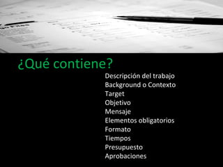 ¿Qué contiene? Descripción del trabajo Background o Contexto Target Objetivo Mensaje Elementos obligatorios Formato  Tiempos Presupuesto  Aprobaciones 