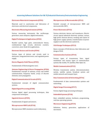 eLearning Software Solutions For E& TC/Industrial Electronics/Instrumentation Engineering

Electronics Materials & Components (ET01)                  Microprocessor & Microcontroller (ET11)

Materials used in construction and fabrication of          Detailed concepts of microprocessor 8085 and
electronics and electrical components.                     microcontroller 8051.

Electronics Measuring Instruments (ET02)                   Power Electronics (ET12)

Various measuring instruments like oscilloscope,           Various electronic devices and transducers, Electric
generators, wave analysers, digital instruments.           circuit, typical industrial electronic systems, various
                                                           high power electron devices, working and control of
Digital Techniques & Applications (ET03)                   high power supply systems, transformation of power
                                                           supply to suit the electronic system etc.
Number system, logic gates, semiconductor theory,
combinational logic circuits, electronic counters,         VLSI-Design Techniques (ET13)
converters, zener diode & its applications.
                                                           Basics concepts of VLSI devices, their fabrication and
Electronic Devices and Circuits (ET04)                     design of VLSI.
Various types of devices and circuits used in              Communication Systems (ET14)
electronics, integrated electronics, and regulated power
supply.                                                    Various types of transmission lines, signal
                                                           modulation and various types of communication
Electro Magnetic Field Theory (ET05)                       systems like mobile, TV, Satellite, Fiber Optic etc.

Fundamentals of Electromagnetic wave.                      Mobile Communication (ET15)
Antenna Engineering & Waves Propagation (ET06)             Wireless transmission system, telecommunication
Fundamental concepts of antenna, arrays and mobile         system, satellite system, broadcast system and
communication, frequency bands, arrays of discrete         mobile network and transport layer.
elements, wave propagation.
                                                           Data Communication & Networking (ET16)
Digital Communication & Circuits (ET07)
                                                           Fundamentals of data communication systems and
Fundamental    concepts    of   digital   communication    networking.
systems.
                                                           Digital Image Processing (ET17)
Digital Signal Processing (ET08)
                                                           Various digital image processing techniques
Various digital signal processing techniques, data
compression techniques.                                    Embedded Systems (ET18)

Signals & Sensors (ET09)                                   Basic embedded systems, hardware, programming,
                                                           real time operating systems.
Fundamentals of signals and sensors.
                                                           Microwave Engineering (ET19)
Microprocessor 8085 Lab (ET10)
                                                           Definition, history,   generation,   applications    of
Microprocessor 8085 simulation used in laboratory.         microwave.
 