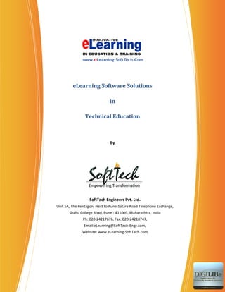 eLearning Software Solutions

                              in

                Technical Education



                              By




                  SoftTech Engineers Pvt. Ltd.
Unit 5A, The Pentagon, Next to Pune‐Satara Road Telephone Exchange,
       Shahu College Road, Pune ‐ 411009, Maharashtra, India
               Ph: 020‐24217676, Fax: 020‐24218747,
               Email:eLearning@SoftTech‐Engr.com,
              Website: www.eLearning‐SoftTech.com
 