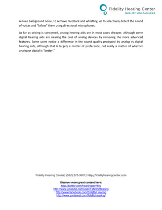 Fidelity Hearing Center| (562) 275-3601| http://fidelityhearingcenter.com
Discover more great content here:
http://twitter.com/hearingcerritos
http://www.youtube.com/user/FidelityHearing
http://www.facebook.com/FidelityHearing
http://www.pinterest.com/fidelityhearing/
reduce background noise, to remove feedback and whistling, or to selectively detect the sound
of voices and “follow” them using directional microphones.
As far as pricing is concerned, analog hearing aids are in most cases cheaper, although some
digital hearing aids are nearing the cost of analog devices by removing the more advanced
features. Some users notice a difference in the sound quality produced by analog vs digital
hearing aids, although that is largely a matter of preference, not really a matter of whether
analog or digital is “better.”
 