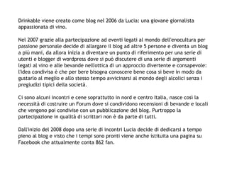 Drinkable viene creato come blog nel 2006 da Lucia: una giovane giornalista
appassionata di vino.

Nel 2007 grazie alla partecipazione ad eventi legati al mondo dell'enocultura per
passione personale decide di allargare il blog ad altre 5 persone e diventa un blog
a più mani, da allora inizia a diventare un punto di riferimento per una serie di
utenti e blogger di wordpress dove si può discutere di una serie di argomenti
legati al vino e alle bevande nell'ottica di un approccio divertente e consapevole:
l'idea condivisa è che per bere bisogna conoscere bene cosa si beve in modo da
gustarlo al meglio e allo stesso tempo avvicinarsi al mondo degli alcolici senza i
pregiudizi tipici della società.

Ci sono alcuni incontri e cene soprattutto in nord e centro Italia, nasce così la
necessità di costruire un Forum dove si condividono recensioni di bevande e locali
che vengono poi condivise con un pubblicazione del blog. Purtroppo la
partecipazione in qualità di scrittori non è da parte di tutti.

Dall'inizio del 2008 dopo una serie di incontri Lucia decide di dedicarsi a tempo
pieno al blog e visto che i tempi sono pronti viene anche istituita una pagina su
Facebook che attualmente conta 862 fan.
 