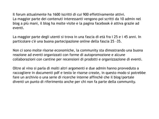 Il forum attualmente ha 1600 iscritti di cui 900 effettivamente attivi.
La maggior parte dei contenuti interessanti vengono poi scritti da 10 admin nel
blog a più mani, il blog ha molte visite e la pagina facebook è attiva grazie ad
eventi.

La maggior parte degli utenti si trova in una fascia di età fra i 25 e i 45 anni. In
particolare c'è una buona partecipazione online della fascia 25 -35.

Non ci sono molte risorse economiche, la community sta dimostrando una buona
reazione ad eventi organizzati con forme di autopromozione e alcune
collaborazioni con cantine per recensioni di prodotti e organizzazione di eventi.

Oltre al vino si parla di molti altri argomenti e due admin hanno provveduto a
raccogliere in documenti pdf e testo le risorse create, in questo modo si potrebbe
fare un archivio o una serie di ricerche interne affinchè che il blog/portale
diventi un punto di riferimento anche per chi non fa parte della community.
 
